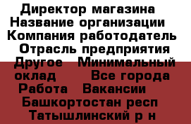 Директор магазина › Название организации ­ Компания-работодатель › Отрасль предприятия ­ Другое › Минимальный оклад ­ 1 - Все города Работа » Вакансии   . Башкортостан респ.,Татышлинский р-н